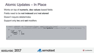 3
01
Atomic Updates – In Place
Works on top of numeric, doc values based fields
Fields need to be not indexed and not stored
Doesn’t require delete/index
Support only inc and set modifers
$ curl -XPOST -H 'Content-Type: application/json'
'http://localhost:8983/solr/lr/update?commit=true' --data-binary '[
{
"id" : "3",
"views" : {
"inc" : 100
}
}
]'
 