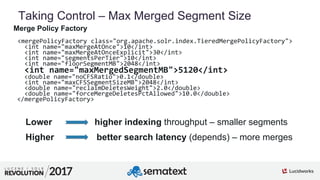 4
01
Taking Control – Max Merged Segment Size
Merge Policy Factory
<mergePolicyFactory class="org.apache.solr.index.TieredMergePolicyFactory">
<int name="maxMergeAtOnce">10</int>
<int name="maxMergeAtOnceExplicit">30</int>
<int name="segmentsPerTier">10</int>
<int name="floorSegmentMB">2048</int>
<int name="maxMergedSegmentMB">5120</int>
<double name="noCFSRatio">0.1</double>
<int name="maxCFSSegmentSizeMB">2048</int>
<double name="reclaimDeletesWeight">2.0</double>
<double name="forceMergeDeletesPctAllowed">10.0</double>
</mergePolicyFactory>
Lower higher indexing throughput – smaller segments
Higher better search latency (depends) – more merges
 