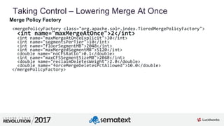 5
01
Taking Control – Lowering Merge At Once
Merge Policy Factory
<mergePolicyFactory class="org.apache.solr.index.TieredMergePolicyFactory">
<int name="maxMergeAtOnce">2</int>
<int name="maxMergeAtOnceExplicit">30</int>
<int name="segmentsPerTier">10</int>
<int name="floorSegmentMB">2048</int>
<int name="maxMergedSegmentMB">5120</int>
<double name="noCFSRatio">0.1</double>
<int name="maxCFSSegmentSizeMB">2048</int>
<double name="reclaimDeletesWeight">2.0</double>
<double name="forceMergeDeletesPctAllowed">10.0</double>
</mergePolicyFactory>
 
