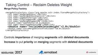 5
01
Taking Control – Reclaim Deletes Weight
Merge Policy Factory
<mergePolicyFactory class="org.apache.solr.index.TieredMergePolicyFactory">
<int name="maxMergeAtOnce">10</int>
<int name="maxMergeAtOnceExplicit">30</int>
<int name="segmentsPerTier">10</int>
<int name="floorSegmentMB">2048</int>
<int name="maxMergedSegmentMB">5120</int>
<double name="noCFSRatio">0.1</double>
<int name="maxCFSSegmentSizeMB">2048</int>
<double name="reclaimDeletesWeight">2.0</double>
<double name="forceMergeDeletesPctAllowed">10.0</double>
</mergePolicyFactory>
Controls importance of merging segments with deleted documents
Increase to put priority on merging segments with deleted documents
 