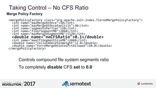 6
01
Taking Control – No CFS Ratio
Merge Policy Factory
<mergePolicyFactory class="org.apache.solr.index.TieredMergePolicyFactory">
<int name="maxMergeAtOnce">10</int>
<int name="maxMergeAtOnceExplicit">30</int>
<int name="segmentsPerTier">10</int>
<int name="floorSegmentMB">2048</int>
<int name="maxMergedSegmentMB">5120</int>
<double name="noCFSRatio">0.1</double>
<int name="maxCFSSegmentSizeMB">2048</int>
<double name="reclaimDeletesWeight">2.0</double>
<double name="forceMergeDeletesPctAllowed">10.0</double>
</mergePolicyFactory>
Controls compound file system segments ratio
To completely disable CFS set to 0.0
 