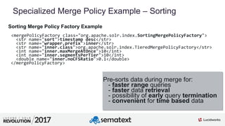 9
01
Specialized Merge Policy Example – Sorting
Sorting Merge Policy Factory Example
<mergePolicyFactory class="org.apache.solr.index.SortingMergePolicyFactory">
<str name="sort">timestamp desc</str>
<str name="wrapper.prefix">inner</str>
<str name="inner.class">org.apache.solr.index.TieredMergePolicyFactory</str>
<int name="inner.maxMergeAtOnce">10</int>
<int name="inner.segmentsPerTier">10</int>
<double name="inner.noCFSRatio">0.1</double>
</mergePolicyFactory>
Pre-sorts data during merge for:
- faster range queries
- faster data retrieval
- possibility of early query termination
- convenient for time based data
 