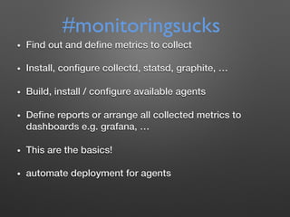 •  Find out and deﬁne metrics to collect !
•  Install, conﬁgure collectd, statsd, graphite, …!
•  Build, install / conﬁgure available agents!
•  Deﬁne reports or arrange all collected metrics to
dashboards e.g. grafana, …!
•  This are the basics!!
•  automate deployment for agents!
#monitoringsucks
 