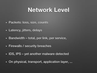 Network Level
•  Packets: loss, size, counts!
•  Latency, jitters, delays!
•  Bandwidth – total, per link, per service, !
•  Firewalls / security breaches!
•  IDS, IPS – yet another malware detected !
•  On physical, transport, application layer, ...!
 