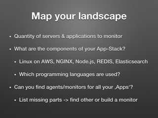 Map your landscape
•  Quantity of servers & applications to monitor!
•  What are the components of your App-Stack?!
•  Linux on AWS, NGINX, Node.js, REDIS, Elasticsearch!
•  Which programming languages are used?!
•  Can you ﬁnd agents/monitors for all your ‚Apps‘?!
•  List missing parts -> ﬁnd other or build a monitor!
 