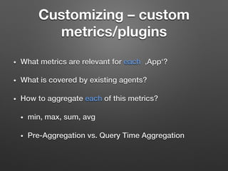 Customizing – custom
metrics/plugins
•  What metrics are relevant for each ‚App‘?!
•  What is covered by existing agents?!
•  How to aggregate each of this metrics? !
•  min, max, sum, avg!
•  Pre-Aggregation vs. Query Time Aggregation!
 