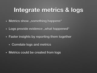 •  Metrics show „something happens“!
•  Logs provide evidence „what happened“!
•  Faster insights by reporting them together!
•  Correlate logs and metrics!
•  Metrics could be created from logs!
Integrate metrics & logs
 