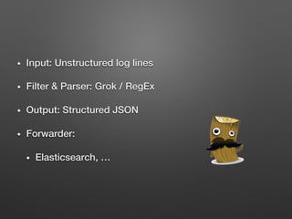 •  Input: Unstructured log lines!
•  Filter & Parser: Grok / RegEx!
•  Output: Structured JSON!
•  Forwarder: !
•  Elasticsearch, …!
 