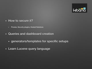 •  How to secure it? !
•  Proxies, Security plugins, Hosted Solutions!
•  Queries and dashboard creation!
•  generators/templates for speciﬁc setups!
•  Learn Lucene query language!
 