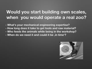 Would you start building own scales, 
when you would operate a real zoo?

- What’s your mechanical engineering expertise?
- How long does it take to get tools and raw material? 
- Who feeds the animals while being in the workshop?
- When do we need it and could it be ‚in time‘?
 