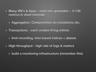 •  Many VM’s & Apps - each one generates ~ 5-130
metrics in short intervals!
•  Aggregation, Compromises on resolutions etc.!
•  Transactions - each creates N log entries !
•  limit recording, time based indices + aliases!
•  High throughput - high rate of logs & metrics!
•  build a monitoring infrastructure (remember this)!
!
 
