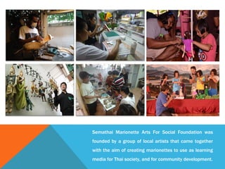 Semathai Marionette Arts For Social Foundation was
founded by a group of local artists that came together
with the aim of creating marionettes to use as learning
media for Thai society, and for community development.
 