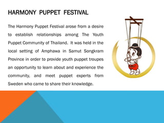 HARMONY PUPPET FESTIVAL
The Harmony Puppet Festival arose from a desire
to establish relationships among The Youth
Puppet Community of Thailand. It was held in the
local setting of Amphawa in Samut Songkram
Province in order to provide youth puppet troupes
an opportunity to learn about and experience the
community, and meet puppet experts from
Sweden who came to share their knowledge.
 