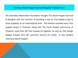 The Semathai Marionette Foundation brought The World Puppet Carnival
to Bangkok with the intention of providing a way for Thai people to get to
know puppetry on an international level. This festival included every Thai
puppet troupe in Thailand, along with The Youth Puppet Community of
Thailand, more than 60 Thai troupes all together, as well as 150 foreign
puppet troupes from 80 countries around the world. It was dubbed
"Harmony World Puppet".
 