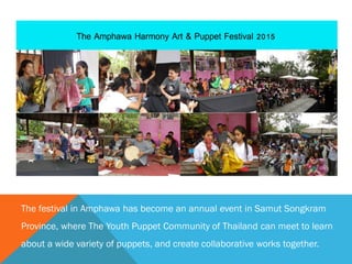 The festival in Amphawa has become an annual event in Samut Songkram
Province, where The Youth Puppet Community of Thailand can meet to learn
about a wide variety of puppets, and create collaborative works together.
 