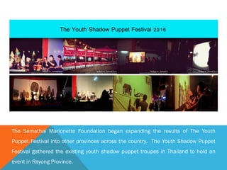 The Semathai Marionette Foundation began expanding the results of The Youth
Puppet Festival into other provinces across the country. The Youth Shadow Puppet
Festival gathered the existing youth shadow puppet troupes in Thailand to hold an
event in Rayong Province.
 