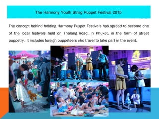 The concept behind holding Harmony Puppet Festivals has spread to become one
of the local festivals held on Thalang Road, in Phuket, in the form of street
puppetry. It includes foreign puppeteers who travel to take part in the event.
 