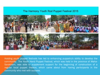 Holding youth puppet festivals has led to enhancing puppetry's ability to develop the
community. The Youth Hand Puppet Festival, which was held in the province of Maha-
Sarakham, was able to supplement support for the beginning of construction of a
regular local puppet theatre, which came about from having participants in the
community who met with success.
 