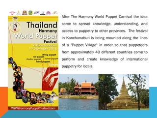 After The Harmony World Puppet Carnival the idea
came to spread knowledge, understanding, and
access to puppetry to other provinces. The festival
in Kanchanaburi is being mounted along the lines
of a "Puppet Village" in order so that puppeteers
from approximately 40 different countries come to
perform and create knowledge of international
puppetry for locals.
 