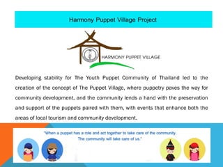 Developing stability for The Youth Puppet Community of Thailand led to the
creation of the concept of The Puppet Village, where puppetry paves the way for
community development, and the community lends a hand with the preservation
and support of the puppets paired with them, with events that enhance both the
areas of local tourism and community development.
 