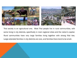 Thai society is an agricultural one. Most Thai people live in rural communities, with
some living in city districts, specifically in main regional cities and the nation’s capital.
Rural communities have very large families living together with strong filial ties.
Large extended families in city districts are rare, and families there tend to be small.
 