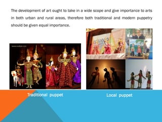 The development of art ought to take in a wide scope and give importance to arts
in both urban and rural areas, therefore both traditional and modern puppetry
should be given equal importance.
Traditional puppet Local puppet
 