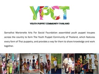 Semathai Marionette Arts For Social Foundation assembled youth puppet troupes
across the country to form The Youth Puppet Community of Thailand, which features
every form of Thai puppetry, and provides a way for them to share knowledge and work
together.
 