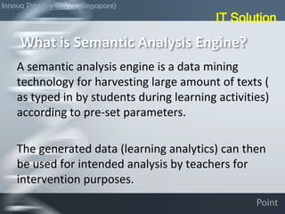 A semantic analysis engine is a data mining
technology for harvesting large amount of texts (
as typed in by students during learning activities)
according to pre-set parameters.
The generated data (learning analytics) can then
be used for intended analysis by teachers for
intervention purposes.
What is Semantic Analysis Engine?
IT Solution
Innova Primary School (Singapore)
 