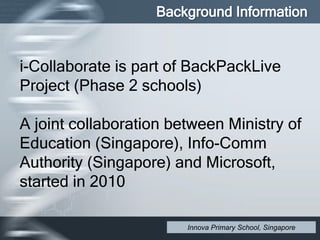 i-Collaborate is part of BackPackLive
Project (Phase 2 schools)
A joint collaboration between Ministry of
Education (Singapore), Info-Comm
Authority (Singapore) and Microsoft,
started in 2010
Background Information
Innova Primary School, Singapore
 