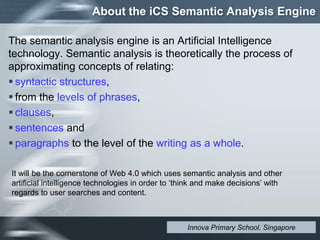 About the iCS Semantic Analysis Engine
The semantic analysis engine is an Artificial Intelligence
technology. Semantic analysis is theoretically the process of
approximating concepts of relating:
 syntactic structures,
 from the levels of phrases,
 clauses,
 sentences and
 paragraphs to the level of the writing as a whole.
It will be the cornerstone of Web 4.0 which uses semantic analysis and other
artificial intelligence technologies in order to ‘think and make decisions’ with
regards to user searches and content.
Innova Primary School, Singapore
 