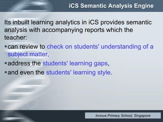 iCS Semantic Analysis Engine
Its inbuilt learning analytics in iCS provides semantic
analysis with accompanying reports which the
teacher:
can review to check on students' understanding of a
subject matter,
address the students' learning gaps,
and even the students' learning style.
Innova Primary School, Singapore
 