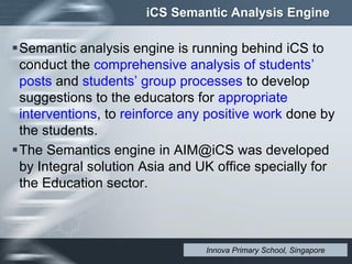 iCS Semantic Analysis Engine
Semantic analysis engine is running behind iCS to
conduct the comprehensive analysis of students’
posts and students’ group processes to develop
suggestions to the educators for appropriate
interventions, to reinforce any positive work done by
the students.
The Semantics engine in AIM@iCS was developed
by Integral solution Asia and UK office specially for
the Education sector.
Innova Primary School, Singapore
 