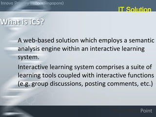 A web-based solution which employs a semantic
analysis engine within an interactive learning
system.
Interactive learning system comprises a suite of
learning tools coupled with interactive functions
(e.g. group discussions, posting comments, etc.)
What is iCS?
IT Solution
Innova Primary School (Singapore)
 