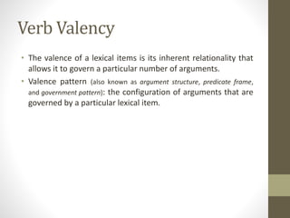 Verb Valency
• The valence of a lexical items is its inherent relationality that
allows it to govern a particular number of arguments.
• Valence pattern (also known as argument structure, predicate frame,
and government pattern): the configuration of arguments that are
governed by a particular lexical item.
 