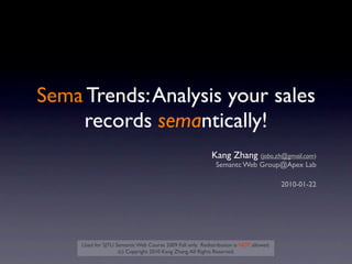 Sema Trends: Analysis your sales
    records semantically!
                                                            Kang Zhang (jobo.zh@gmail.com)
                                                             Semantc Web Group@Apex Lab

                                                                                        2010-01-22




     Used for SJTU Semantic Web Course 2009 Fall only. Redistribution is NOT allowed.
                    (c) Copyright 2010 Kang Zhang. All Rights Reserved.
 