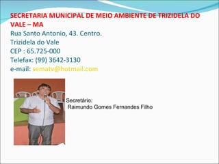 SECRETARIA MUNICIPAL DE MEIO AMBIENTE DE TRIZIDELA DO VALE – MA Rua Santo Antonio, 43. Centro. Trizidela do Vale CEP : 65.725-000 Telefax: (99) 3642-3130 e-mail:  [email_address] Secretário: Raimundo Gomes Fernandes Filho 