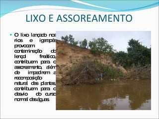 LIXO E ASSOREAMENTO O lixo lançado nos rios e igarapés provocam contaminação do lençol freático, contribuem para o assoreamento, além de  impedirem a recomposição natural das plantas, contribuem para o desvio  do curso normal das águas. 