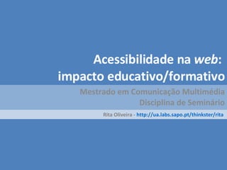 Acessibilidade na  web :   impacto educativo/formativo Mestrado em Comunicação Multimédia Disciplina de Seminário Rita Oliveira -  http://ua.labs.sapo.pt/thinkster/rita   