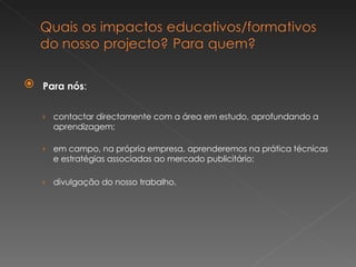 Para nós : contactar directamente com a área em estudo, aprofundando a aprendizagem; em campo, na própria empresa, aprenderemos na prática técnicas e estratégias associadas ao mercado publicitário; divulgação do nosso trabalho. 