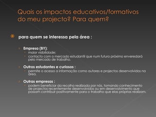 para quem se interessa pela área : Empresa (BY) :  maior visibilidade;  contacto com o mercado estudantil que num futuro próximo enveredará pelo mercado de trabalho. Outros estudantes e curiosos : permite o acesso a informação como autores e projectos desenvolvidos na área. Outras empresas : podem beneficiar da recolha realizada por nós, tomando conhecimento de projectos recentemente desenvolvidos ou em desenvolvimento que possam contribuir positivamente para o trabalho que elas próprias realizam. 