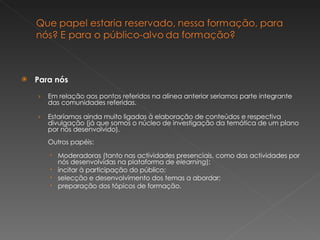 Para nós Em relação aos pontos referidos na alínea anterior seriamos parte integrante das comunidades referidas. Estaríamos ainda muito ligadas à elaboração de conteúdos e respectiva divulgação (já que somos o núcleo de investigação da temática de um plano por nós desenvolvido). Outros papéis: Moderadoras (tanto nas actividades presenciais, como das actividades por nós desenvolvidas na plataforma de  elearning ); incitar à participação do público; selecção e desenvolvimento dos temas a abordar; preparação dos tópicos de formação. 