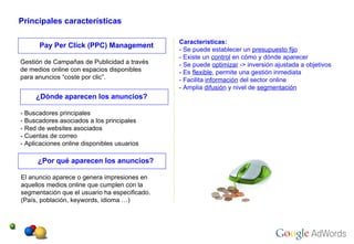 Principales características Pay Per Click (PPC) Management Características: - Se puede establecer un  presupuesto fijo - Existe un  control  en cómo y dónde aparecer - Se puede  optimizar  -> inversión ajustada a objetivos - Es  flexible , permite una gestión inmediata - Facilita  información  del sector online - Amplia  difusión  y nivel de  segmentación Gestión de Campañas de Publicidad a través  de medios online con espacios disponibles  para anuncios “coste por clic”. ¿Dónde aparecen los anuncios? - Buscadores principales - Buscadores asociados a los principales - Red de websites asociados - Cuentas de correo - Aplicaciones online disponibles usuarios ¿Por qué aparecen los anuncios? El anuncio aparece o genera impresiones en  aquellos medios online que cumplen con la  segmentación que el usuario ha especificado. (País, población, keywords, idioma …) 