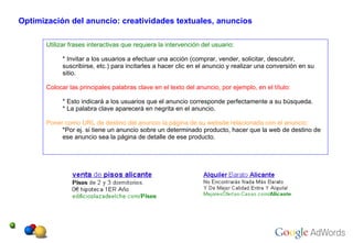 Utilizar frases interactivas que requiera la intervención del usuario:   * Invitar a los usuarios a efectuar una acción (comprar, vender, solicitar, descubrir, suscribirse, etc.) para incitarles a hacer clic en el anuncio y realizar una conversión en su sitio.   Colocar las principales palabras clave en el texto del anuncio, por ejemplo, en el título:   * Esto indicará a los usuarios que el anuncio corresponde perfectamente a su búsqueda.   * La palabra clave aparecerá en negrita en el anuncio.   Poner como URL de destino del anuncio la página de su website relacionada con el anuncio:   *Por ej. si tiene un anuncio sobre un determinado producto , hacer que la web de destino de ese anuncio sea la página de detalle de ese producto. Optimización del anuncio: creatividades textuales, anuncios 