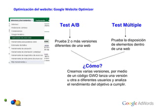Optimización del website: Google Website Optimizer Test A/B Test Múltiple Prueba 2 o más versiones diferentes de una web Prueba la disposición de elementos dentro de una web  ¿Cómo? Creamos varias versiones, por medio de un código GWO lanza una versión u otra a diferentes usuarios y analiza el rendimiento del objetivo a cumplir. 