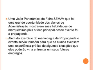 Uma visão Panorâmica da Feira SEMAV que foi uma grande oportunidade dos alunos de Administração mostrarem suas habilidades de marqueteiros pois o foco principal desse evento foi a propaganda. Além do exercício do marketing e da Propaganda o evento serviu também para que os alunos tivessem uma experiência prática de algumas situações que eles poderão vir a enfrentar em seus futuros empregos