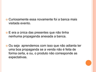 Curiosamente essa novamente foi a banca mais visitada evento. E era a única das presentes que não tinha nenhuma propaganda anexada a banca. Ou seja aprendemos com isso que não adianta ter uma boa propaganda se a venda não é feita de forma certa, e ou, o produto não corresponde as expectativas.