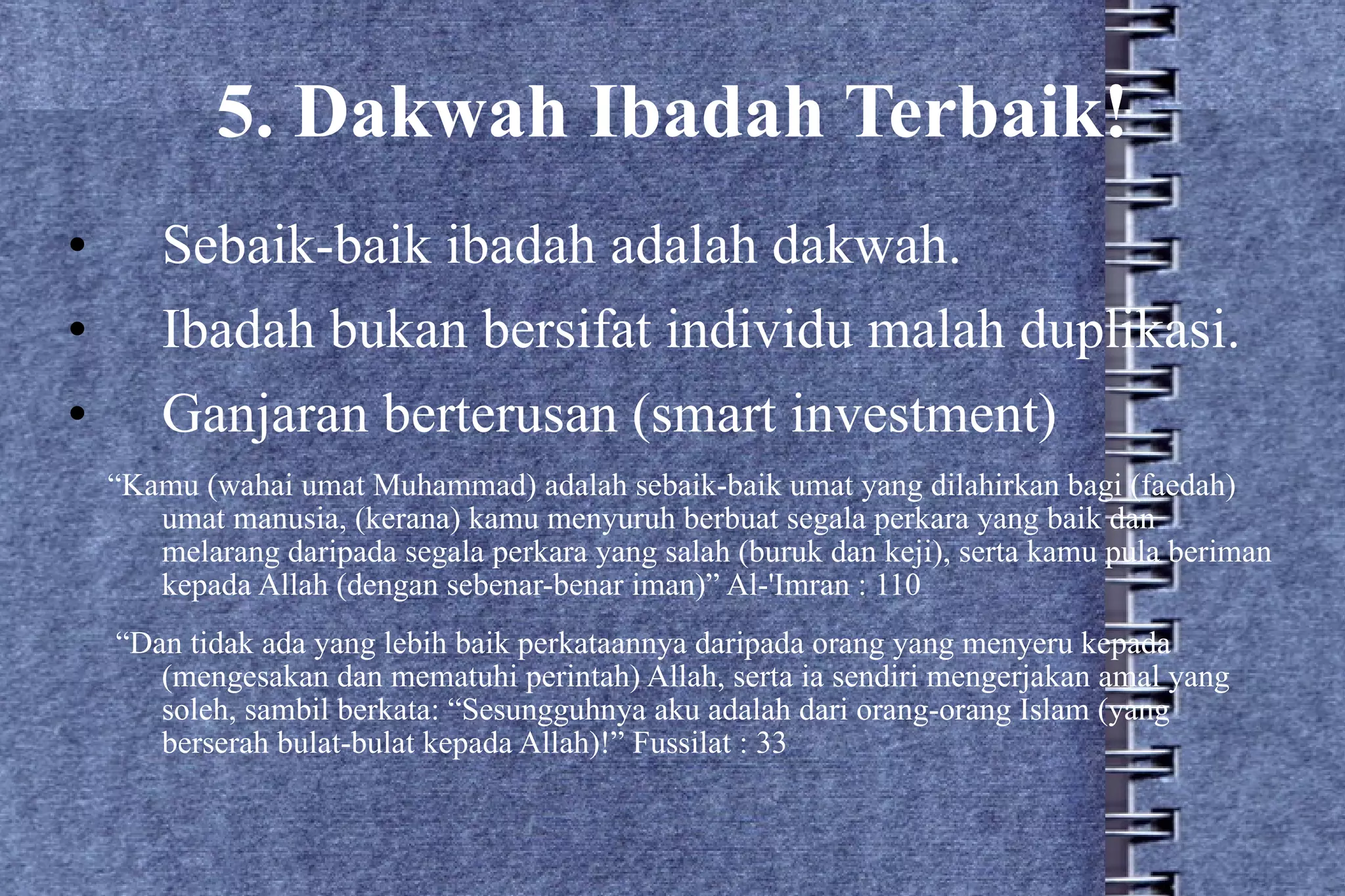 5. Dakwah Ibadah Terbaik! Sebaik-baik ibadah adalah dakwah. Ibadah bukan bersifat individu malah duplikasi. Ganjaran berterusan (smart investment) “ Kamu (wahai umat Muhammad) adalah sebaik-baik umat yang dilahirkan bagi (faedah) umat manusia, (kerana) kamu menyuruh berbuat segala perkara yang baik dan melarang daripada segala perkara yang salah (buruk dan keji), serta kamu pula beriman kepada Allah (dengan sebenar-benar iman)” Al-'Imran : 110 “ Dan tidak ada yang lebih baik perkataannya daripada orang yang menyeru kepada (mengesakan dan mematuhi perintah) Allah, serta ia sendiri mengerjakan amal yang soleh, sambil berkata: “Sesungguhnya aku adalah dari orang-orang Islam (yang berserah bulat-bulat kepada Allah)!” Fussilat : 33 
