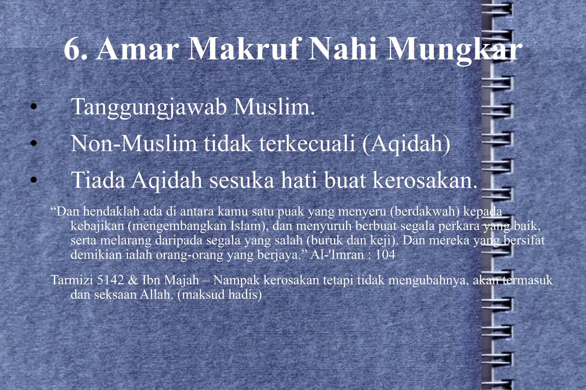 6. Amar Makruf Nahi Mungkar Tanggungjawab Muslim. Non-Muslim tidak terkecuali (Aqidah) Tiada Aqidah sesuka hati buat kerosakan. “ Dan hendaklah ada di antara kamu satu puak yang menyeru (berdakwah) kepada kebajikan (mengembangkan Islam), dan menyuruh berbuat segala perkara yang baik, serta melarang daripada segala yang salah (buruk dan keji). Dan mereka yang bersifat demikian ialah orang-orang yang berjaya.” Al-'Imran : 104 Tarmizi 5142 & Ibn Majah – Nampak kerosakan tetapi tidak mengubahnya, akan termasuk dan seksaan Allah. (maksud hadis) 
