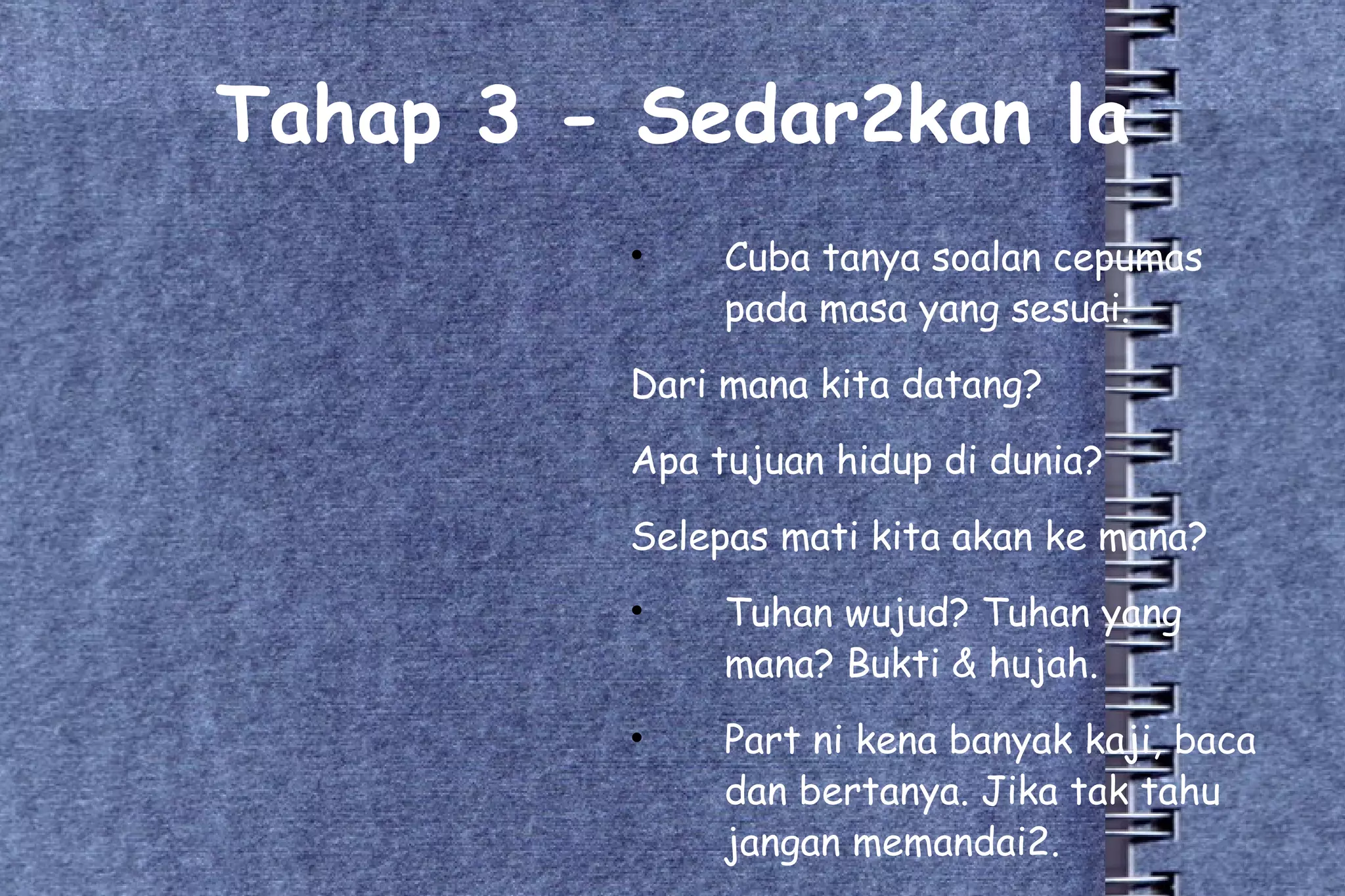 Tahap 3 - Sedar2kan la Cuba tanya soalan cepumas pada masa yang sesuai. Dari mana kita datang? Apa tujuan hidup di dunia? Selepas mati kita akan ke mana? Tuhan wujud? Tuhan yang mana? Bukti & hujah. Part ni kena banyak kaji, baca dan bertanya. Jika tak tahu jangan memandai2. 