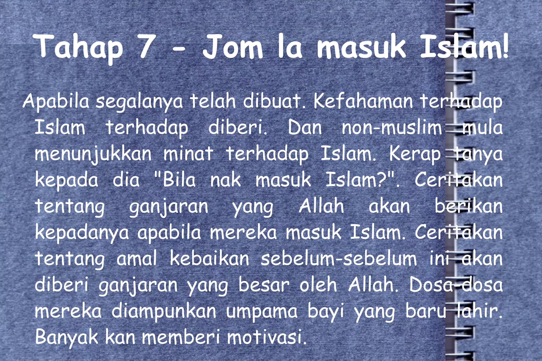 Tahap 7 - Jom la masuk Islam! Apabila segalanya telah dibuat. Kefahaman terhadap Islam terhadap diberi. Dan non-muslim mula menunjukkan minat terhadap Islam. Kerap tanya kepada dia "Bila nak masuk Islam?". Ceritakan tentang ganjaran yang Allah akan berikan kepadanya apabila mereka masuk Islam. Ceritakan tentang amal kebaikan sebelum-sebelum ini akan diberi ganjaran yang besar oleh Allah. Dosa-dosa mereka diampunkan umpama bayi yang baru lahir. Banyak kan memberi motivasi. 